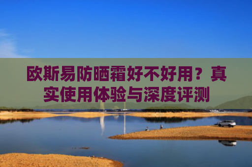 欧斯易防晒霜好不好用？真实使用体验与深度评测