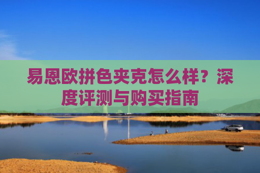 易恩欧拼色夹克怎么样？深度评测与购买指南