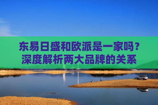 东易日盛和欧派是一家吗？深度解析两大品牌的关系