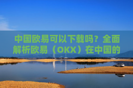中国欧易可以下载吗？全面解析欧易（OKX）在中国的使用现状