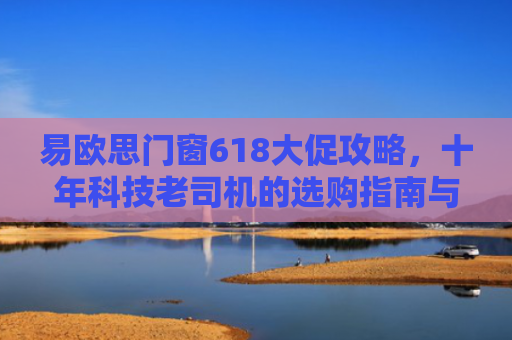 易欧思门窗618大促攻略，十年科技老司机的选购指南与避坑秘籍
