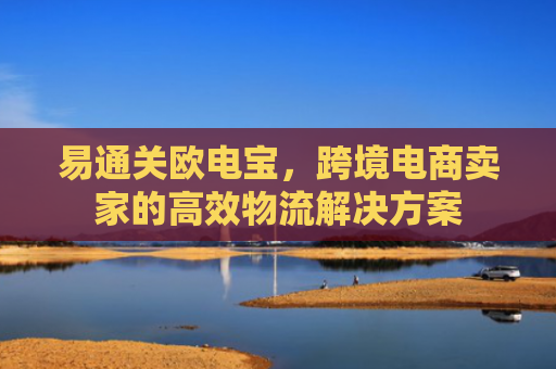 易通关欧电宝，跨境电商卖家的高效物流解决方案-第1张图片-大猪科技网