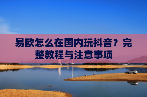 易欧怎么在国内玩抖音？完整教程与注意事项