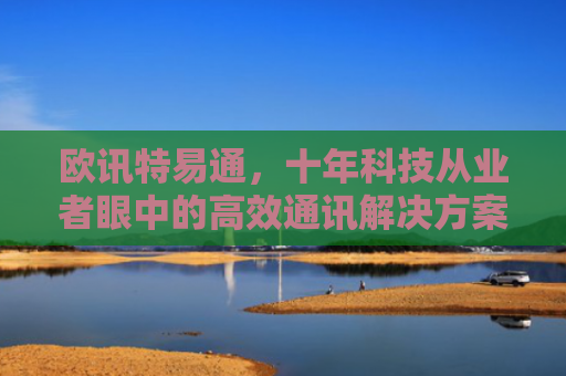 欧讯特易通，十年科技从业者眼中的高效通讯解决方案-第1张图片-大猪科技网