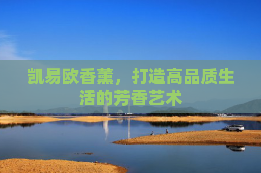 凯易欧香薰，打造高品质生活的芳香艺术