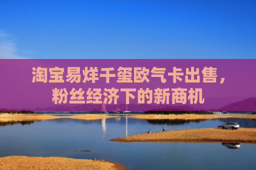 淘宝易烊千玺欧气卡出售，粉丝经济下的新商机