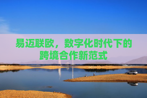 易迈联欧，数字化时代下的跨境合作新范式