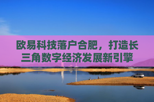 欧易科技落户合肥，打造长三角数字经济发展新引擎