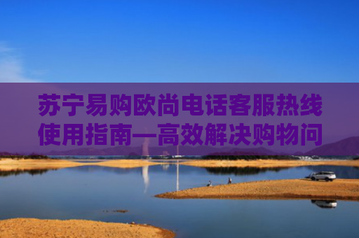 苏宁易购欧尚电话客服热线使用指南—高效解决购物问题的10年经验总结