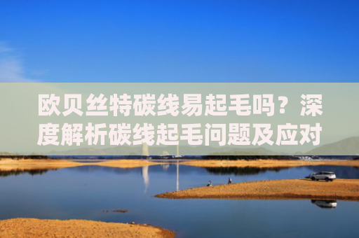 欧贝丝特碳线易起毛吗？深度解析碳线起毛问题及应对策略