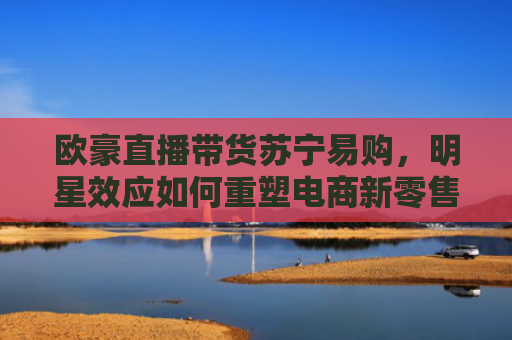 欧豪直播带货苏宁易购，明星效应如何重塑电商新零售格局