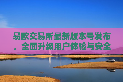 易欧交易所最新版本号发布，全面升级用户体验与安全性能