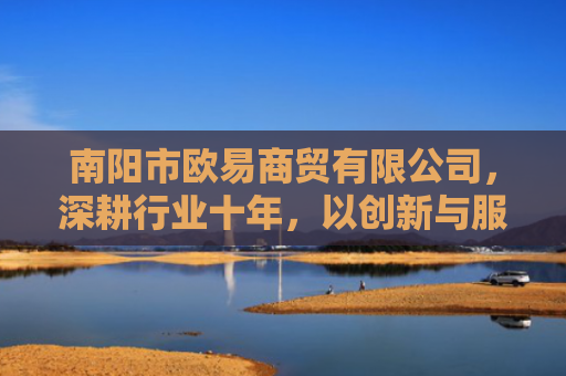 南阳市欧易商贸有限公司，深耕行业十年，以创新与服务引领商贸新未来