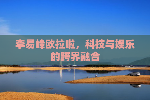 李易峰欧拉啦，科技与娱乐的跨界融合
