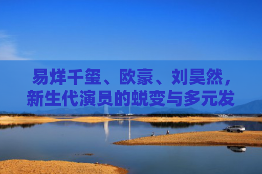 易烊千玺、欧豪、刘昊然，新生代演员的蜕变与多元发展之路