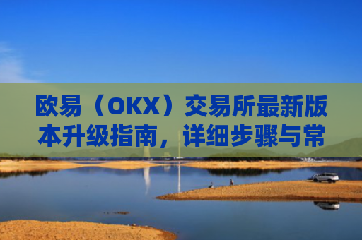欧易（OKX）交易所最新版本升级指南，详细步骤与常见问题解答