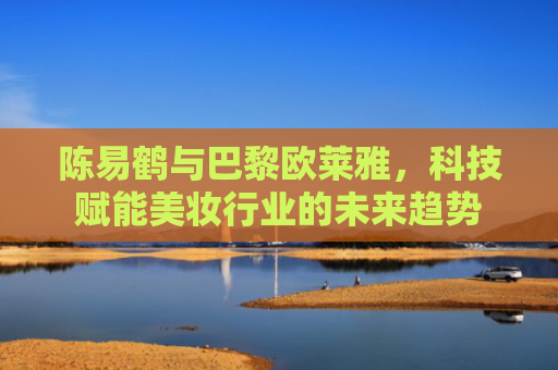 陈易鹤与巴黎欧莱雅，科技赋能美妆行业的未来趋势