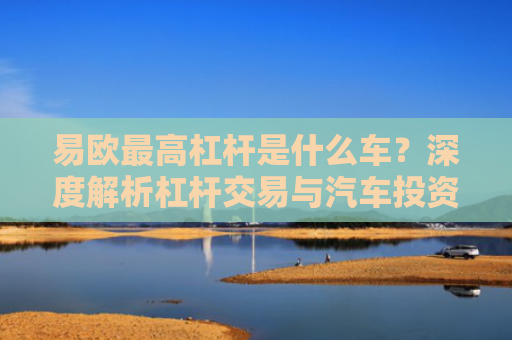 易欧最高杠杆是什么车？深度解析杠杆交易与汽车投资的跨界思考