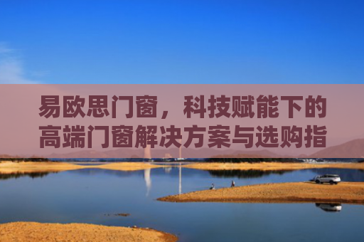 易欧思门窗，科技赋能下的高端门窗解决方案与选购指南