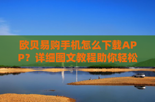 欧贝易购手机怎么下载APP？详细图文教程助你轻松安装