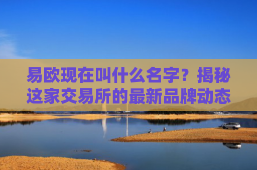 易欧现在叫什么名字？揭秘这家交易所的最新品牌动态