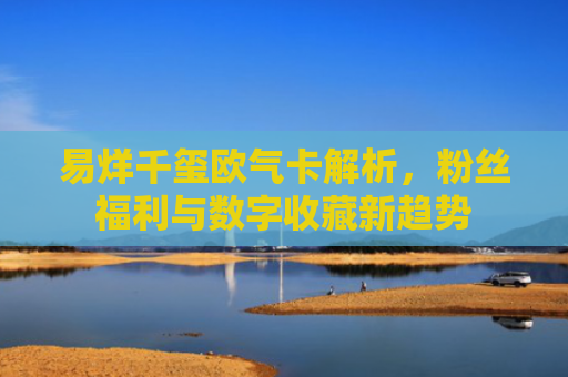 易烊千玺欧气卡解析，粉丝福利与数字收藏新趋势