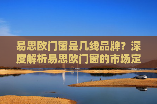 易思欧门窗是几线品牌？深度解析易思欧门窗的市场定位与产品优势