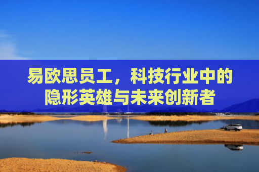 易欧思员工，科技行业中的隐形英雄与未来创新者