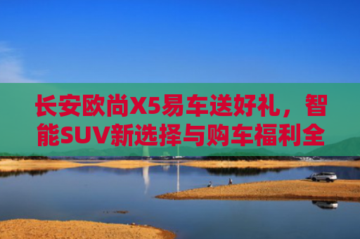 长安欧尚X5易车送好礼，智能SUV新选择与购车福利全解析