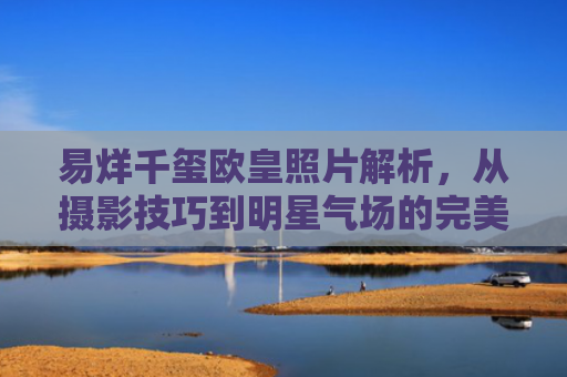 易烊千玺欧皇照片解析，从摄影技巧到明星气场的完美融合
