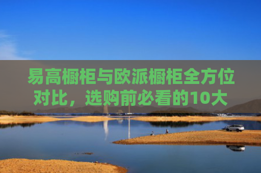 易高橱柜与欧派橱柜全方位对比，选购前必看的10大区别