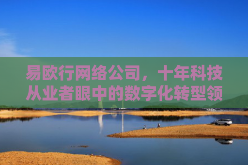 易欧行网络公司，十年科技从业者眼中的数字化转型领航者