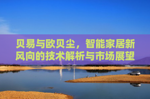 贝易与欧贝尘，智能家居新风向的技术解析与市场展望