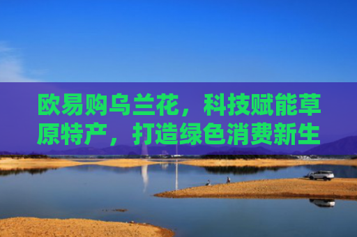 欧易购乌兰花，科技赋能草原特产，打造绿色消费新生态