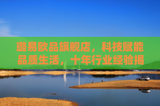璐易欧品旗舰店，科技赋能品质生活，十年行业经验揭秘选购攻略