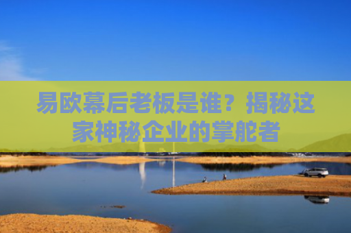 易欧幕后老板是谁？揭秘这家神秘企业的掌舵者