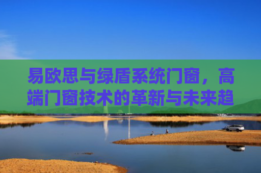 易欧思与绿盾系统门窗，高端门窗技术的革新与未来趋势-第1张图片-大猪科技网