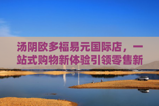 汤阴欧多福易元国际店，一站式购物新体验引领零售新风尚