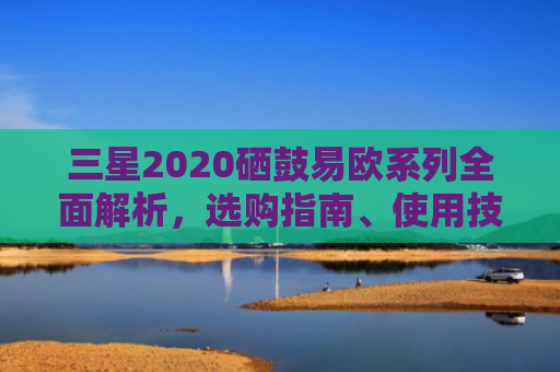 三星2020硒鼓易欧系列全面解析，选购指南、使用技巧与常见问题解答-第1张图片-大猪科技网