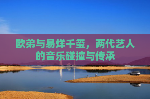 欧弟与易烊千玺，两代艺人的音乐碰撞与传承