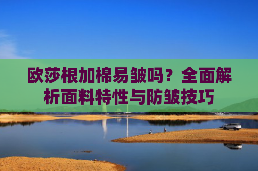 欧莎根加棉易皱吗？全面解析面料特性与防皱技巧