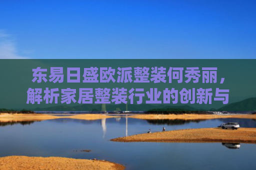 东易日盛欧派整装何秀丽，解析家居整装行业的创新与未来趋势