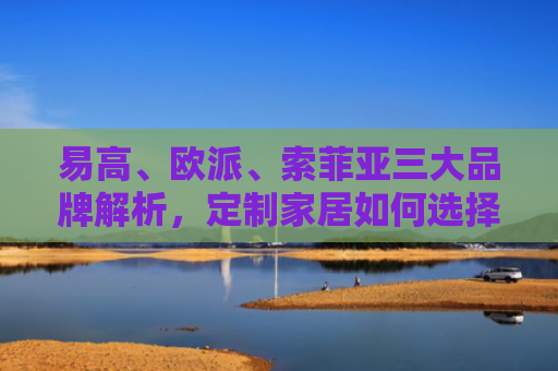 易高、欧派、索菲亚三大品牌解析，定制家居如何选择最适合你的品牌？