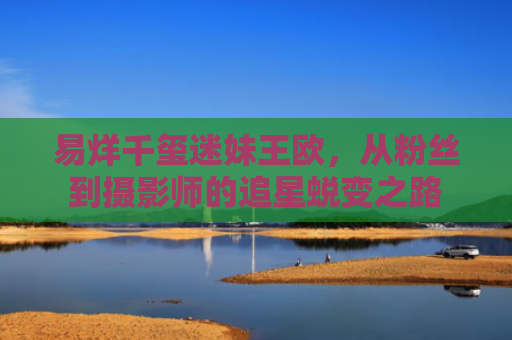 易烊千玺迷妹王欧，从粉丝到摄影师的追星蜕变之路