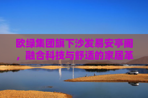欧绿集团旗下沙发易安亭阁，融合科技与舒适的家居革新之作