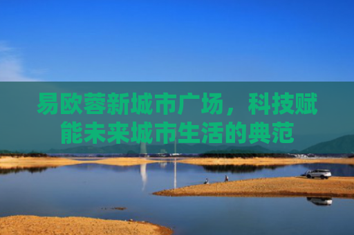 易欧蓉新城市广场，科技赋能未来城市生活的典范