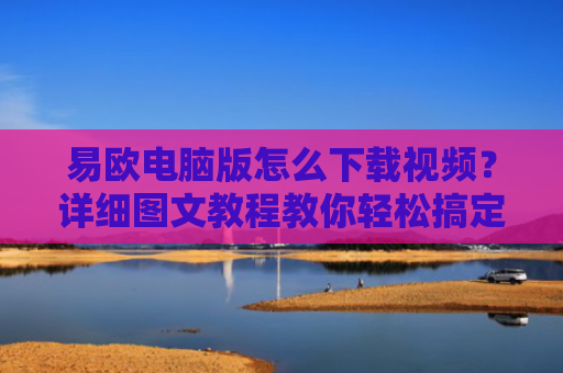 易欧电脑版怎么下载视频？详细图文教程教你轻松搞定