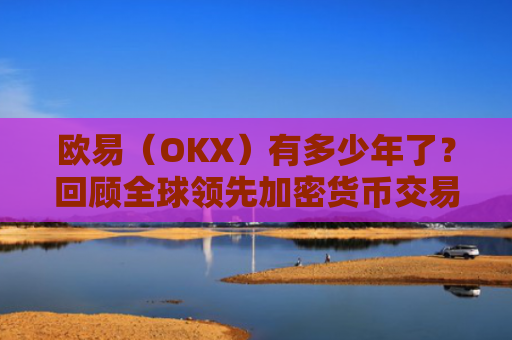欧易（OKX）有多少年了？回顾全球领先加密货币交易所的发展历程