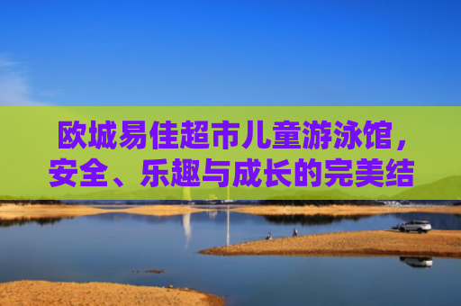 欧城易佳超市儿童游泳馆，安全、乐趣与成长的完美结合