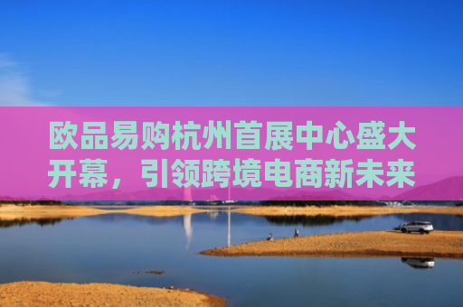 欧品易购杭州首展中心盛大开幕，引领跨境电商新未来